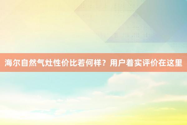 海尔自然气灶性价比若何样？用户着实评价在这里