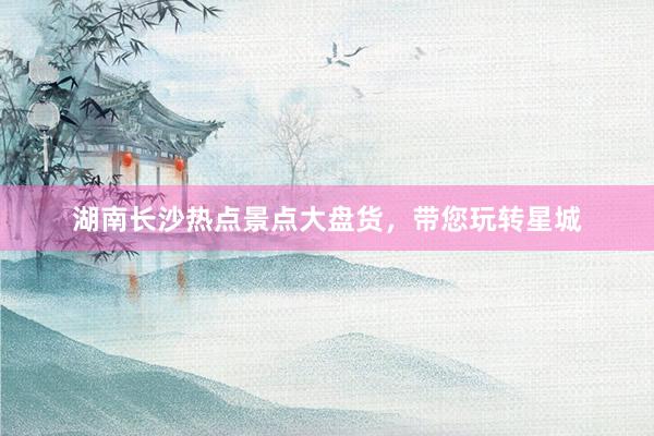 湖南长沙热点景点大盘货，带您玩转星城