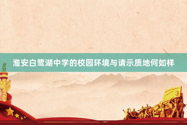 淮安白鹭湖中学的校园环境与请示质地何如样