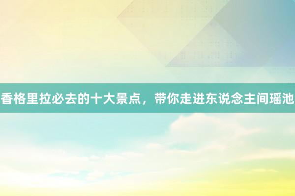 香格里拉必去的十大景点，带你走进东说念主间瑶池