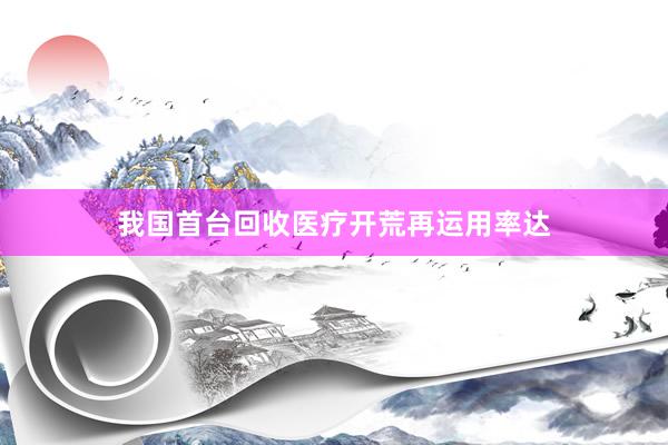我国首台回收医疗开荒再运用率达